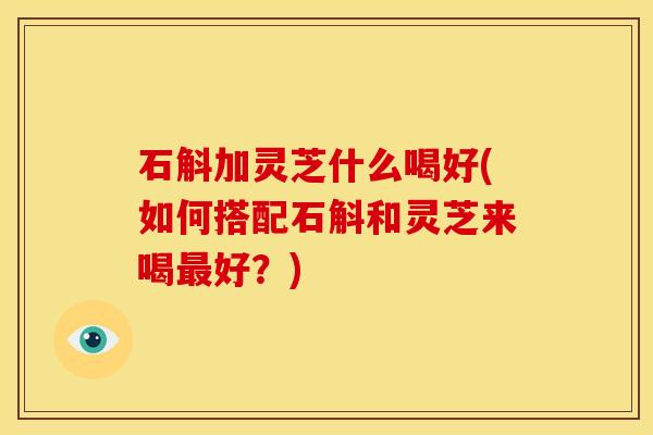 石斛加灵芝什么喝好(如何搭配石斛和灵芝来喝最好？)