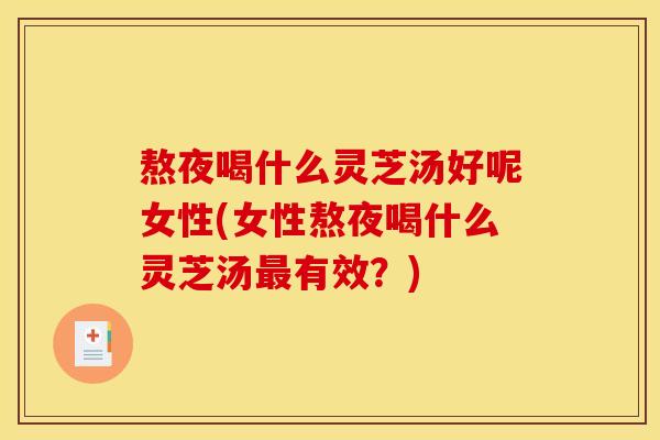 熬夜喝什么灵芝汤好呢女性(女性熬夜喝什么灵芝汤最有效？)