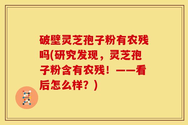 破壁灵芝孢子粉有农残吗(研究发现,灵芝孢子粉含有农残!——看后怎么样?)