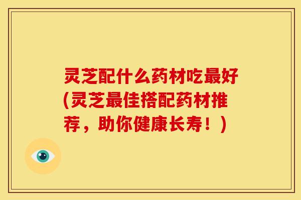 灵芝配什么药材吃最好(灵芝最佳搭配药材推荐,助你健康长寿!)