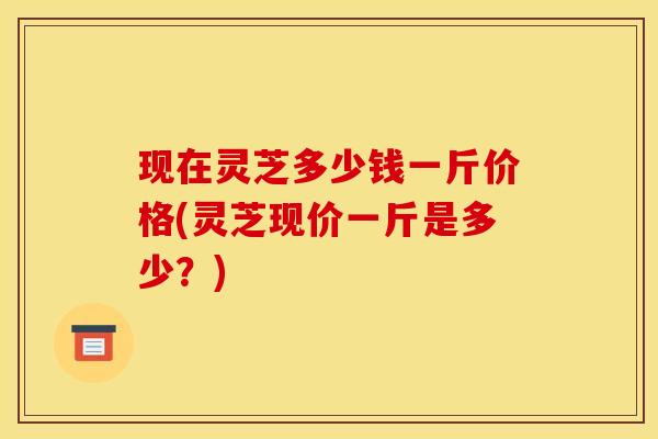现在灵芝多少钱一斤价格(灵芝现价一斤是多少？)