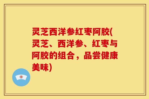 灵芝西洋参红枣阿胶(灵芝、西洋参、红枣与阿胶的组合，品尝健康美味)