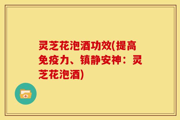 灵芝花泡酒功效(提高免疫力、镇静安神:灵芝花泡酒)