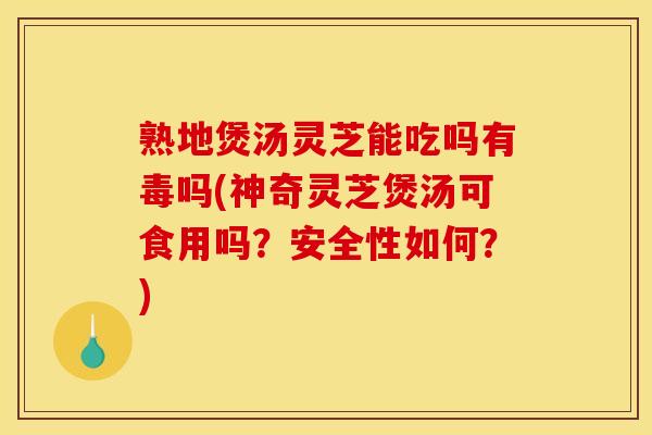 熟地煲汤灵芝能吃吗有毒吗(神奇灵芝煲汤可食用吗?安全性如何?)