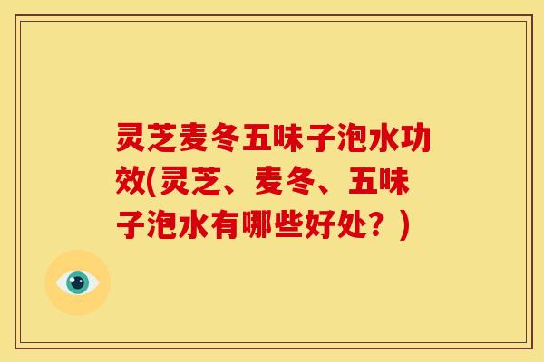 灵芝麦冬五味子泡水功效(灵芝、麦冬、五味子泡水有哪些好处?)
