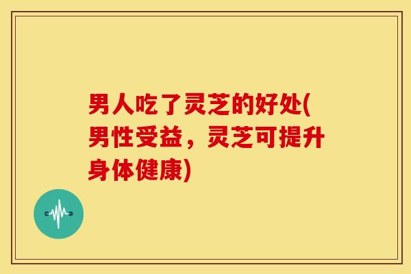 男人吃了灵芝的好处(男性受益,灵芝可提升身体健康)