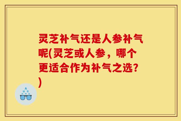 灵芝补气还是人参补气呢(灵芝或人参，哪个更适合作为补气之选？)