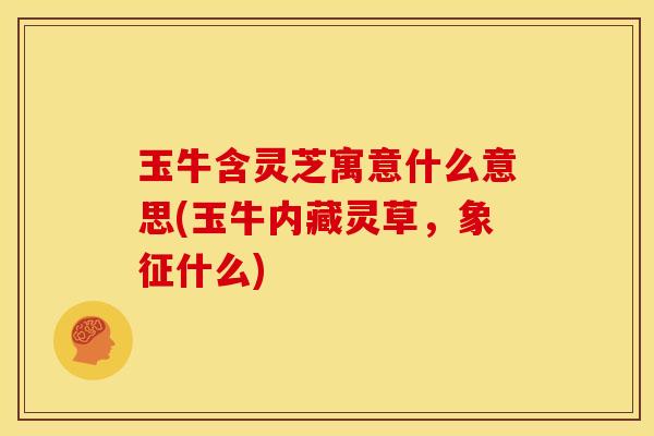 玉牛含灵芝寓意什么意思(玉牛内藏灵草,象征什么)