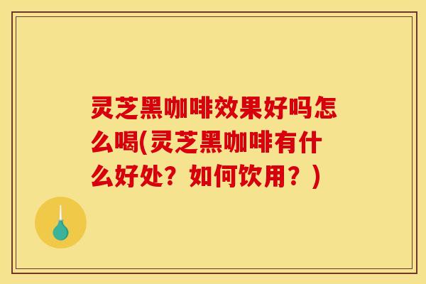 灵芝黑咖啡效果好吗怎么喝(灵芝黑咖啡有什么好处?如何饮用?)