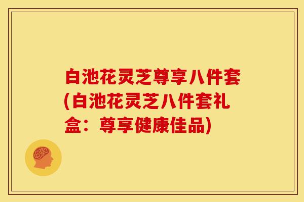 白池花灵芝尊享八件套(白池花灵芝八件套礼盒：尊享健康佳品)