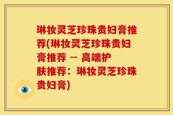 琳妆灵芝珍珠贵妇膏推荐(琳妆灵芝珍珠贵妇膏推荐 -- 高端护肤推荐:琳妆灵芝珍珠贵妇膏)
