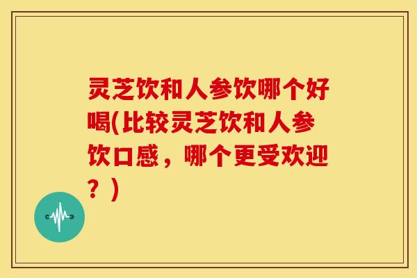 灵芝饮和人参饮哪个好喝(比较灵芝饮和人参饮口感,哪个更受欢迎?)