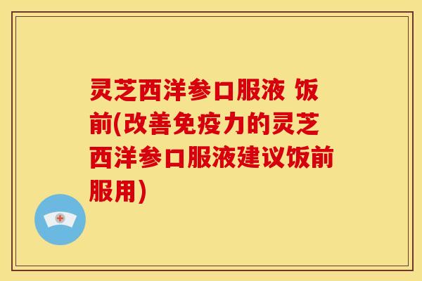 灵芝西洋参口服液 饭前(改善免疫力的灵芝西洋参口服液建议饭前服用)