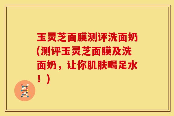 玉灵芝面膜测评洗面奶(测评玉灵芝面膜及洗面奶,让你肌肤喝足水!)