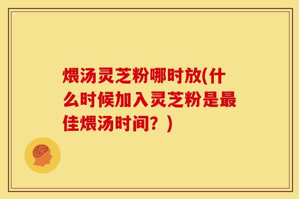 煨汤灵芝粉哪时放(什么时候加入灵芝粉是最佳煨汤时间?)