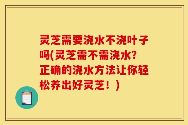 灵芝需要浇水不浇叶子吗(灵芝需不需浇水？正确的浇水方法让你轻松养出好灵芝！)