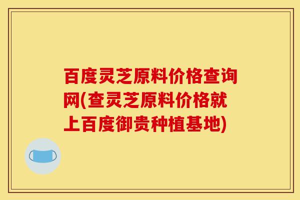 百度灵芝原料价格查询网(查灵芝原料价格就上百度御贵种植基地)