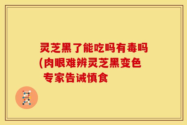 灵芝黑了能吃吗有毒吗(肉眼难辨灵芝黑变色 专家告诫慎食