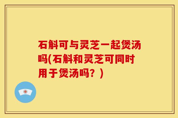 石斛可与灵芝一起煲汤吗(石斛和灵芝可同时用于煲汤吗?)