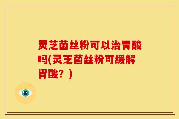灵芝菌丝粉可以治胃酸吗(灵芝菌丝粉可缓解胃酸?)