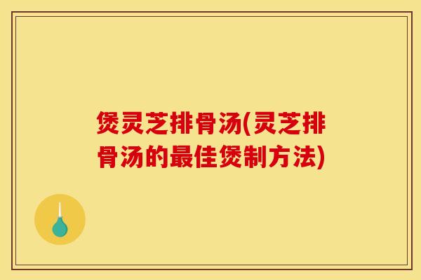 煲灵芝排骨汤(灵芝排骨汤的最佳煲制方法)