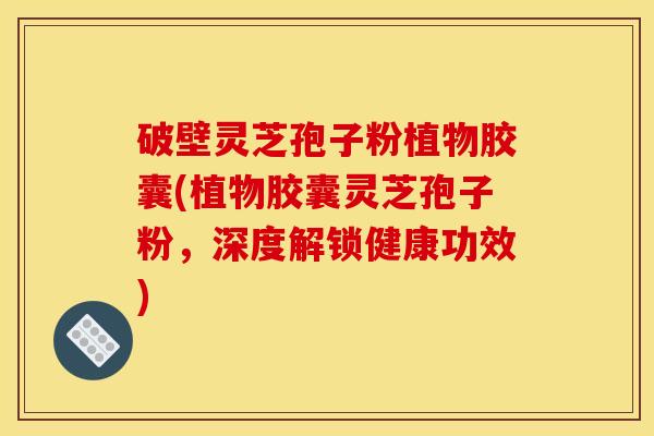 破壁灵芝孢子粉植物胶囊(植物胶囊灵芝孢子粉,深度解锁健康功效)