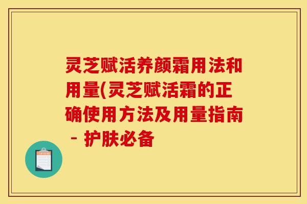 灵芝赋活养颜霜用法和用量(灵芝赋活霜的正确使用方法及用量指南 - 护肤必备