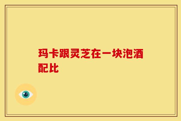 玛卡跟灵芝在一块泡酒配比