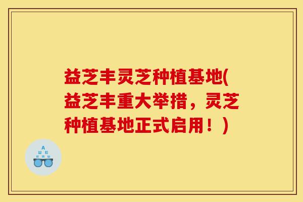 益芝丰灵芝种植基地(益芝丰重大举措,灵芝种植基地正式启用!)