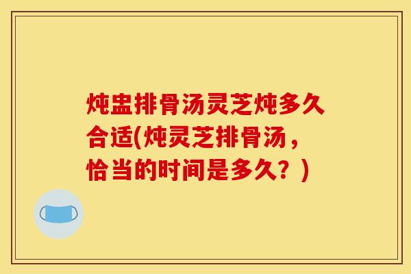 炖盅排骨汤灵芝炖多久合适(炖灵芝排骨汤,恰当的时间是多久?)