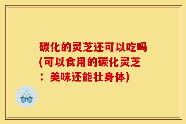 碳化的灵芝还可以吃吗(可以食用的碳化灵芝:美味还能壮身体)