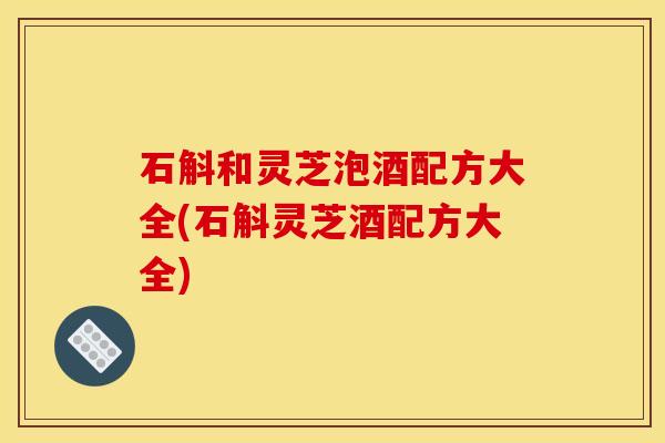 石斛和灵芝泡酒配方大全(石斛灵芝酒配方大全)