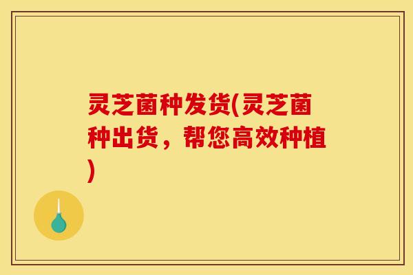 灵芝菌种发货(灵芝菌种出货,帮您高效种植)