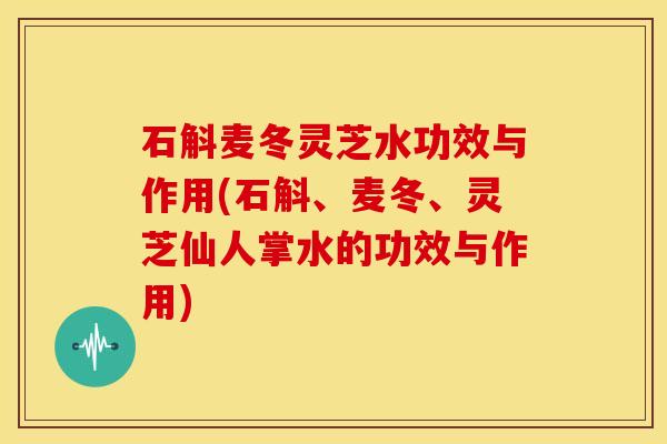 石斛麦冬灵芝水功效与作用(石斛、麦冬、灵芝仙人掌水的功效与作用)