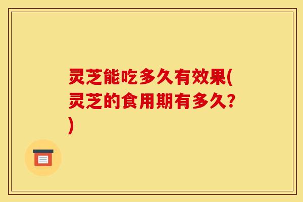 灵芝能吃多久有效果(灵芝的食用期有多久?)