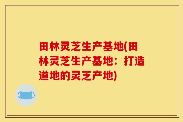 田林灵芝生产基地(田林灵芝生产基地:打造道地的灵芝产地)