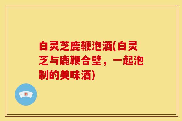 白灵芝鹿鞭泡酒(白灵芝与鹿鞭合壁,一起泡制的美味酒)