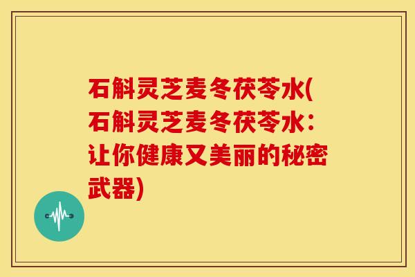 石斛灵芝麦冬茯苓水(石斛灵芝麦冬茯苓水:让你健康又美丽的秘密武器)