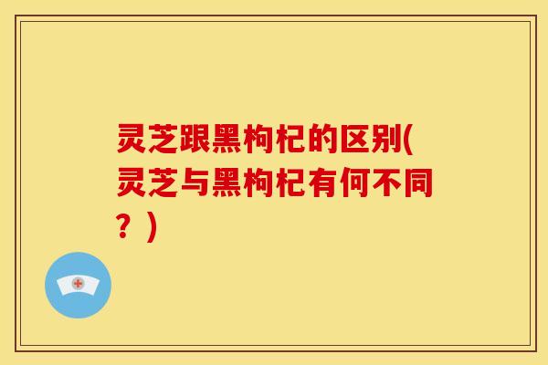 灵芝跟黑枸杞的区别(灵芝与黑枸杞有何不同?)