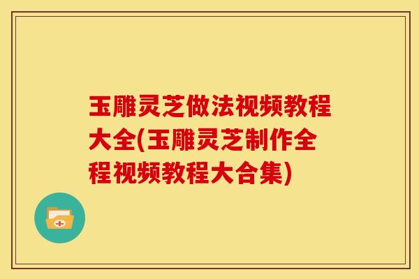 玉雕灵芝做法视频教程大全(玉雕灵芝制作全程视频教程大合集)