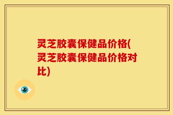 灵芝胶囊保健品价格(灵芝胶囊保健品价格对比)