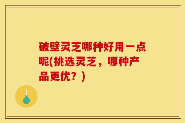 破壁灵芝哪种好用一点呢(挑选灵芝,哪种产品更优?)