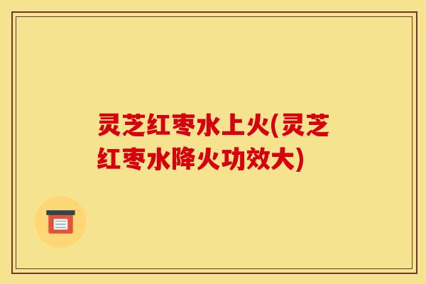 灵芝红枣水上火(灵芝红枣水降火功效大)