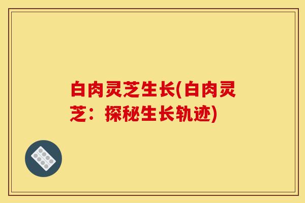 白肉灵芝生长(白肉灵芝：探秘生长轨迹)