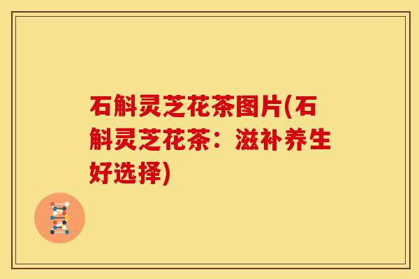 石斛灵芝花茶图片(石斛灵芝花茶:滋补养生好选择)