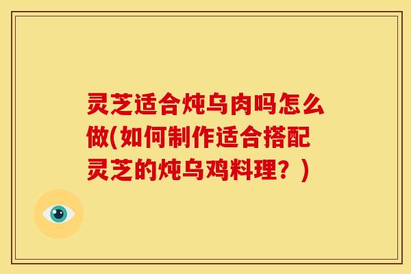 灵芝适合炖乌肉吗怎么做(如何制作适合搭配灵芝的炖乌鸡料理?)