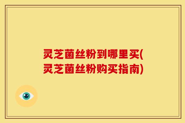 灵芝菌丝粉到哪里买(灵芝菌丝粉购买指南)