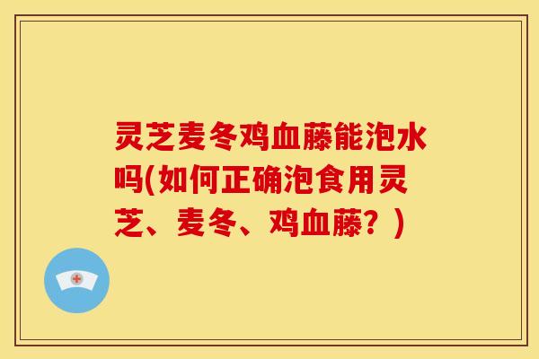 灵芝麦冬鸡血藤能泡水吗(如何正确泡食用灵芝、麦冬、鸡血藤?)