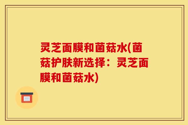 灵芝面膜和菌菇水(菌菇护肤新选择：灵芝面膜和菌菇水)