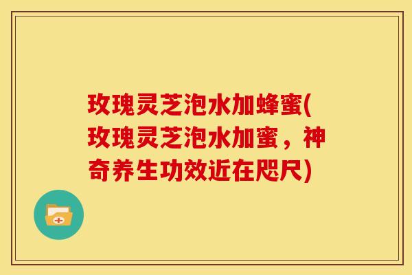 玫瑰灵芝泡水加蜂蜜(玫瑰灵芝泡水加蜜,神奇养生功效近在咫尺)